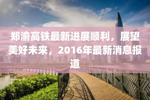 鄭渝高鐵最新進(jìn)展順利，展望美好未來，2016年最新消息報(bào)道