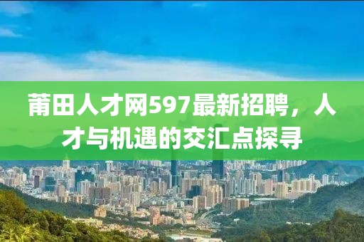 莆田人才網(wǎng)597最新招聘，人才與機遇的交匯點探尋
