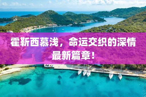 霍靳西慕淺，命運交織的深情最新篇章！