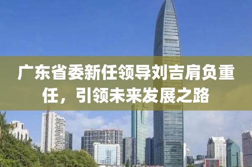 廣東省委新任領(lǐng)導(dǎo)劉吉肩負(fù)重任，引領(lǐng)未來(lái)發(fā)展之路