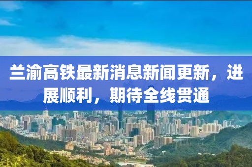 蘭渝高鐵最新消息新聞更新，進展順利，期待全線貫通
