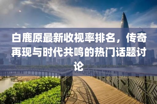 白鹿原最新收視率排名，傳奇再現(xiàn)與時(shí)代共鳴的熱門(mén)話(huà)題討論