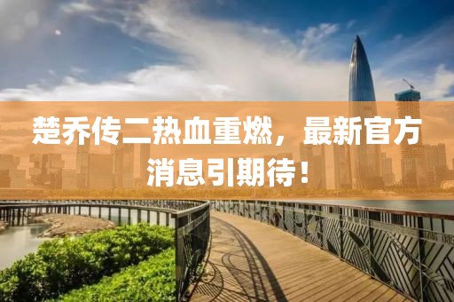 楚喬傳二熱血重燃，最新官方消息引期待！