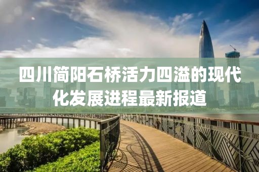 四川簡(jiǎn)陽(yáng)石橋活力四溢的現(xiàn)代化發(fā)展進(jìn)程最新報(bào)道