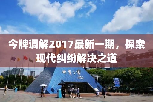 今牌調(diào)解2017最新一期，探索現(xiàn)代糾紛解決之道