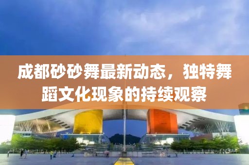 成都砂砂舞最新動(dòng)態(tài)，獨(dú)特舞蹈文化現(xiàn)象的持續(xù)觀察