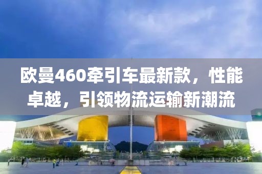 歐曼460牽引車(chē)最新款，性能卓越，引領(lǐng)物流運(yùn)輸新潮流