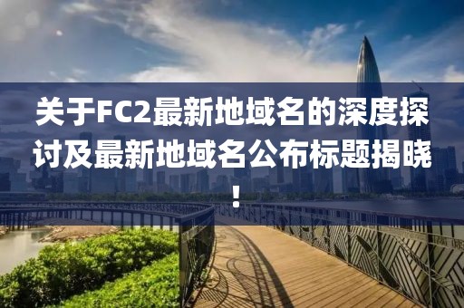 關(guān)于FC2最新地域名的深度探討及最新地域名公布標(biāo)題揭曉！