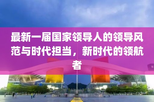 最新一屆國家領(lǐng)導(dǎo)人的領(lǐng)導(dǎo)風(fēng)范與時(shí)代擔(dān)當(dāng)，新時(shí)代的領(lǐng)航者