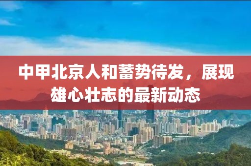 中甲北京人和蓄勢待發(fā)，展現(xiàn)雄心壯志的最新動態(tài)