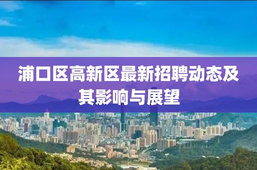 浦口區(qū)高新區(qū)最新招聘動(dòng)態(tài)及其影響與展望