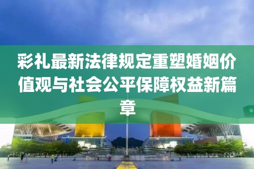 彩禮最新法律規(guī)定重塑婚姻價值觀與社會公平保障權益新篇章