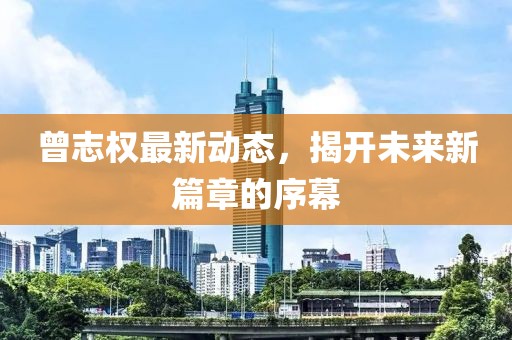 曾志權最新動態(tài)，揭開未來新篇章的序幕