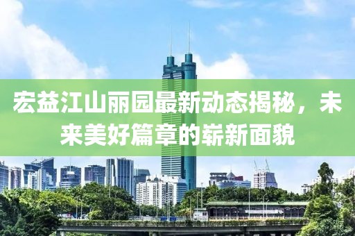 宏益江山麗園最新動態(tài)揭秘，未來美好篇章的嶄新面貌