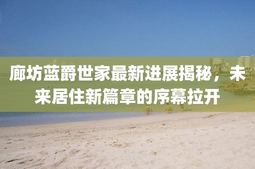 廊坊藍爵世家最新進展揭秘，未來居住新篇章的序幕拉開
