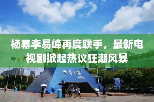 楊冪李易峰再度聯(lián)手，最新電視劇掀起熱議狂潮風(fēng)暴