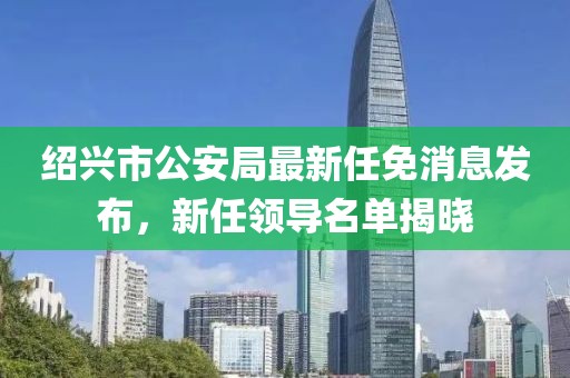 紹興市公安局最新任免消息發(fā)布，新任領導名單揭曉