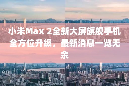 小米Max 2全新大屏旗艦手機(jī)全方位升級(jí)，最新消息一覽無余