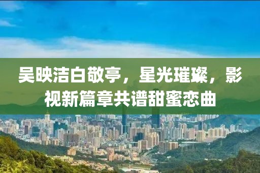 吳映潔白敬亭，星光璀璨，影視新篇章共譜甜蜜戀曲