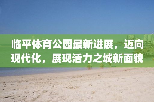 臨平體育公園最新進展，邁向現代化，展現活力之城新面貌
