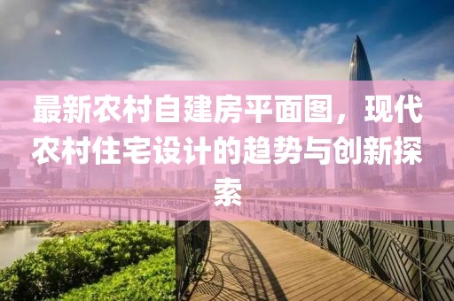 最新農(nóng)村自建房平面圖，現(xiàn)代農(nóng)村住宅設(shè)計的趨勢與創(chuàng)新探索