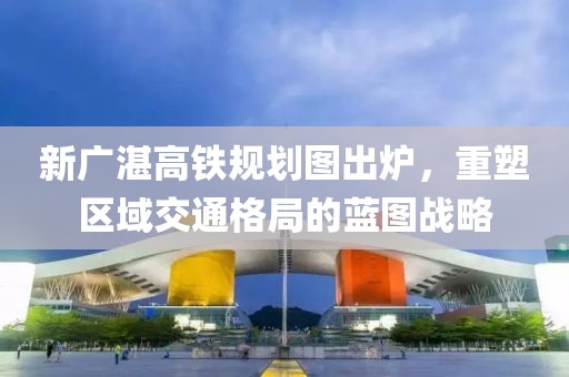 新廣湛高鐵規(guī)劃圖出爐，重塑區(qū)域交通格局的藍(lán)圖戰(zhàn)略