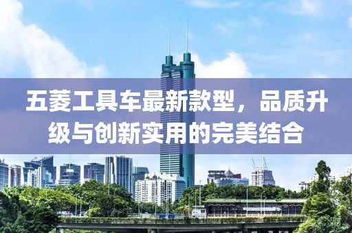 五菱工具車最新款型，品質(zhì)升級(jí)與創(chuàng)新實(shí)用的完美結(jié)合