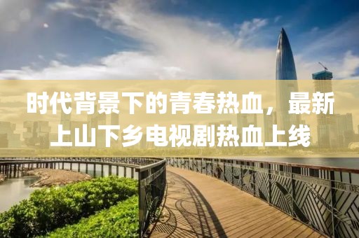 時(shí)代背景下的青春熱血，最新上山下鄉(xiāng)電視劇熱血上線