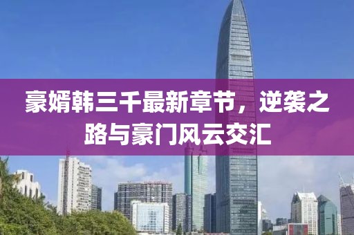 豪婿韓三千最新章節(jié)，逆襲之路與豪門風(fēng)云交匯