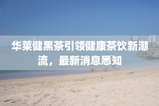 華萊健黑茶引領(lǐng)健康茶飲新潮流，最新消息悉知