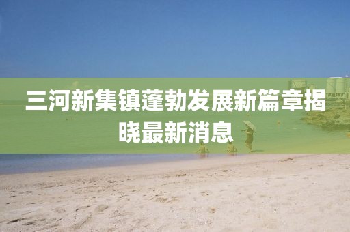 三河新集鎮(zhèn)蓬勃發(fā)展新篇章揭曉最新消息