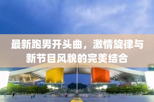 最新跑男開頭曲，激情旋律與新節(jié)目風貌的完美結(jié)合