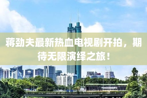 蔣勁夫最新熱血電視劇開拍，期待無限演繹之旅！