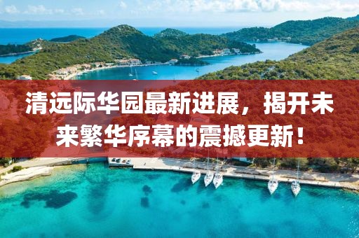 清遠(yuǎn)際華園最新進(jìn)展，揭開未來繁華序幕的震撼更新！