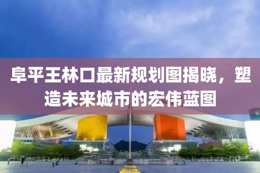 阜平王林口最新規(guī)劃圖揭曉，塑造未來城市的宏偉藍圖