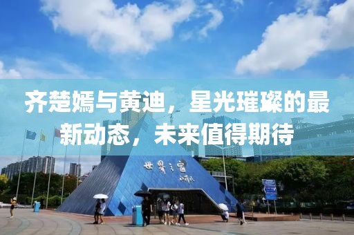 齊楚嫣與黃迪，星光璀璨的最新動態(tài)，未來值得期待