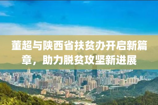 董超與陜西省扶貧辦開啟新篇章，助力脫貧攻堅新進展