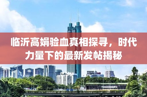 臨沂高娟驗血真相探尋，時代力量下的最新發(fā)帖揭秘