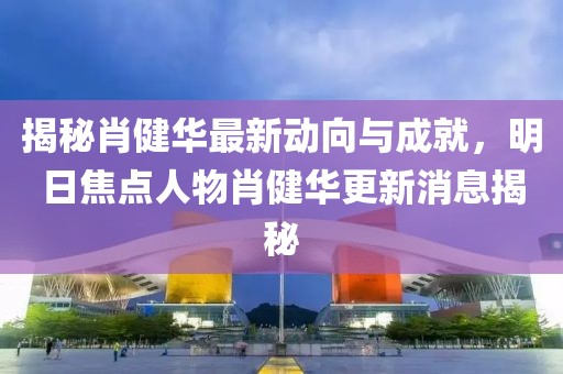 揭秘肖健華最新動向與成就，明日焦點人物肖健華更新消息揭秘