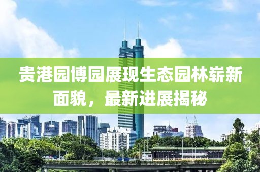 貴港園博園展現(xiàn)生態(tài)園林嶄新面貌，最新進(jìn)展揭秘