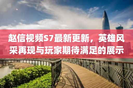 趙信視頻S7最新更新，英雄風采再現與玩家期待滿足的展示