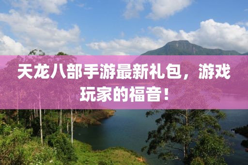 天龍八部手游最新禮包，游戲玩家的福音！