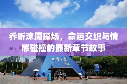 喬昕沫周琛煬，命運(yùn)交織與情感碰撞的最新章節(jié)故事