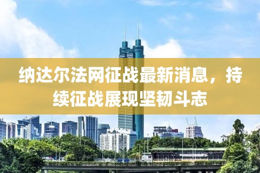 納達爾法網(wǎng)征戰(zhàn)最新消息，持續(xù)征戰(zhàn)展現(xiàn)堅韌斗志