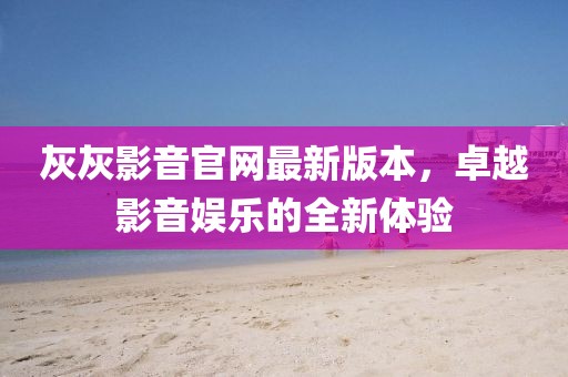灰灰影音官網(wǎng)最新版本，卓越影音娛樂的全新體驗(yàn)