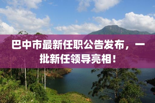 巴中市最新任職公告發(fā)布，一批新任領導亮相！