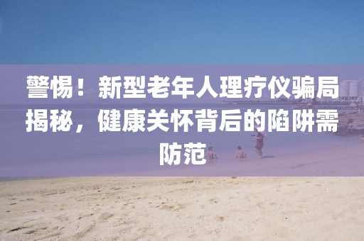 警惕！新型老年人理療儀騙局揭秘，健康關懷背后的陷阱需防范