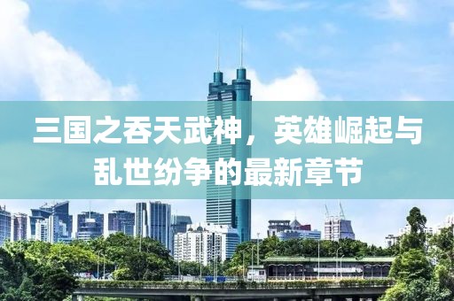 三國之吞天武神，英雄崛起與亂世紛爭的最新章節(jié)