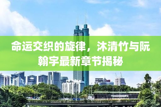 命運(yùn)交織的旋律，沐清竹與阮翰宇最新章節(jié)揭秘