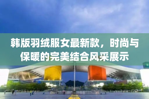 韓版羽絨服女最新款，時尚與保暖的完美結(jié)合風(fēng)采展示